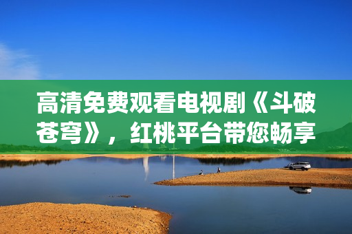 高清免费观看电视剧《斗破苍穹》，红桃平台带您畅享精彩剧情(1)