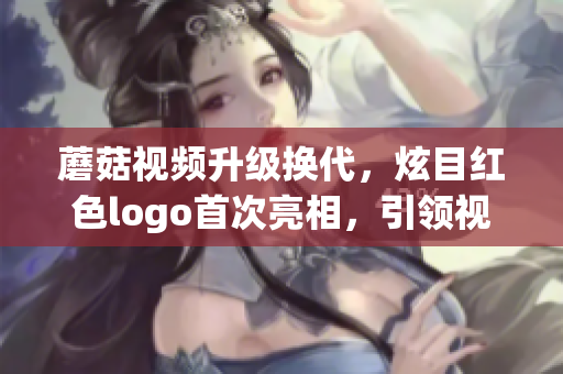蘑菇视频升级换代，炫目红色logo首次亮相，引领视听新潮流