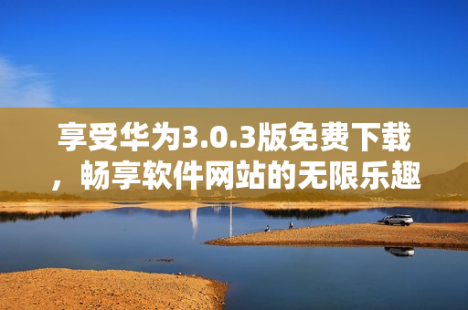 享受华为3.0.3版免费下载，畅享软件网站的无限乐趣