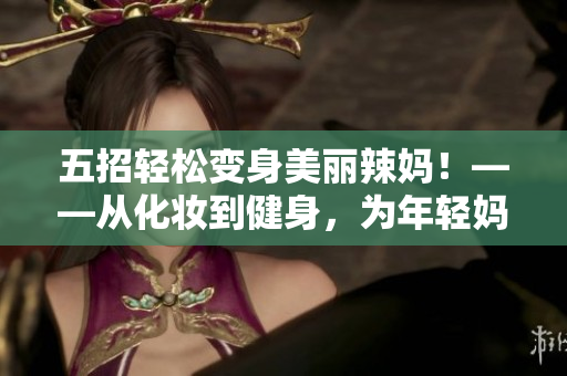 五招轻松变身美丽辣妈！——从化妆到健身，为年轻妈妈打造完美形象