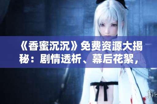 《香蜜沉沉》免费资源大揭秘：剧情透析、幕后花絮，影视全解析