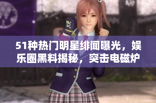 51种热门明星绯闻曝光，娱乐圈黑料揭秘，突击电磁炉秘闻曝光