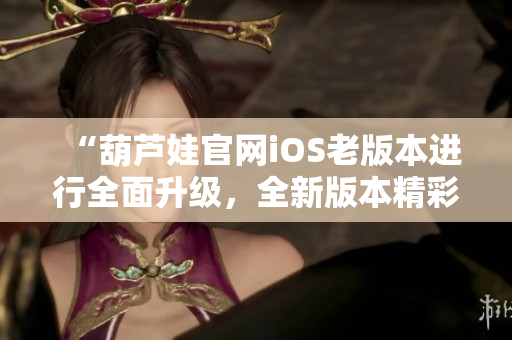 “葫芦娃官网iOS老版本进行全面升级，全新版本精彩呈现！”