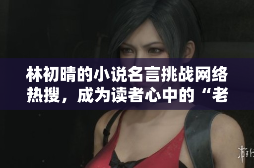 林初晴的小说名言挑战网络热搜，成为读者心中的“老王头”