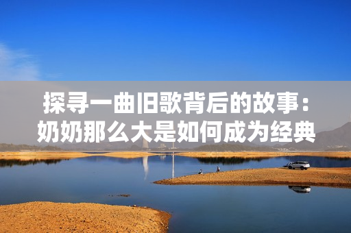 探寻一曲旧歌背后的故事：奶奶那么大是如何成为经典的