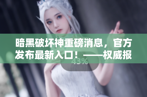 暗黑破坏神重磅消息，官方发布最新入口！——权威报道