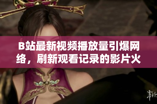B站最新视频播放量引爆网络，刷新观看记录的影片火爆上线