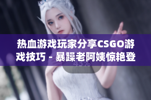 热血游戏玩家分享CSGO游戏技巧 - 暴躁老阿姨惊艳登场(1)