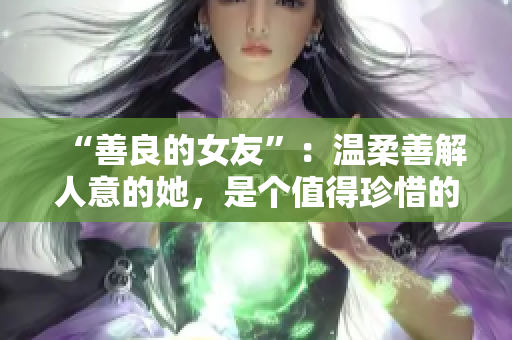 “善良的女友”：温柔善解人意的她，是个值得珍惜的存在