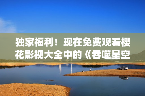 独家福利！现在免费观看樱花影视大全中的《吞噬星空》！(1)