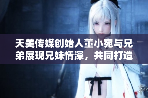天美传媒创始人董小宛与兄弟展现兄妹情深，共同打造美好未来
