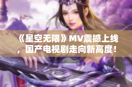 《星空无限》MV震撼上线，国产电视剧走向新高度！- 旭日东升