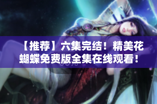 【推荐】六集完结！精美花蝴蝶免费版全集在线观看！