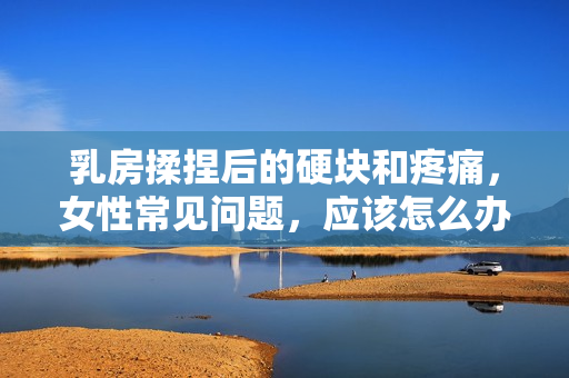 乳房揉捏后的硬块和疼痛，女性常见问题，应该怎么办？