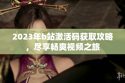 2023年b站激活码获取攻略，尽享畅爽视频之旅