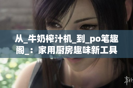 从_牛奶榨汁机_到_po笔趣阁_：家用厨房趣味新工具分享