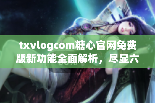 txvlogcom糖心官网免费版新功能全面解析，尽显六大亮点