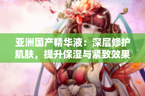亚洲国产精华液：深层修护肌肤，提升保湿与紧致效果