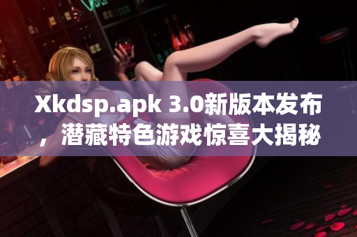 Xkdsp.apk 3.0新版本发布，潜藏特色游戏惊喜大揭秘
