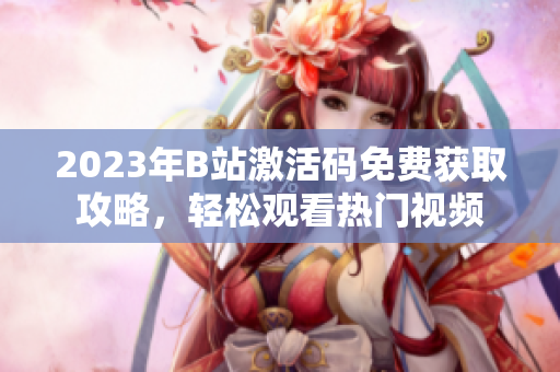 2023年B站激活码免费获取攻略，轻松观看热门视频