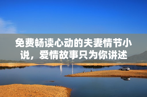 免费畅读心动的夫妻情节小说，爱情故事只为你讲述