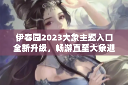 伊春园2023大象主题入口全新升级，畅游直至大象迎面而来