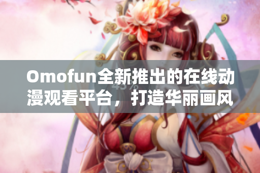 Omofun全新推出的在线动漫观看平台，打造华丽画风与流畅体验!