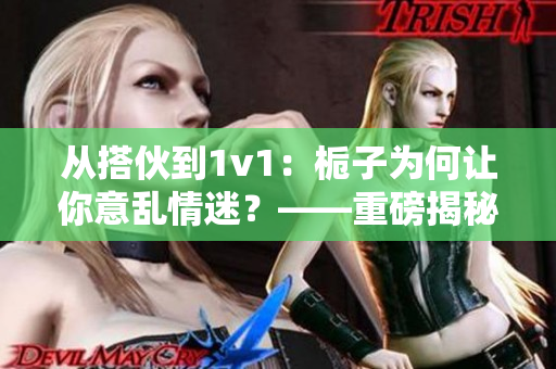 从搭伙到1v1：栀子为何让你意乱情迷？——重磅揭秘
