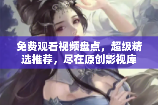 免费观看视频盘点，超级精选推荐，尽在原创影视库