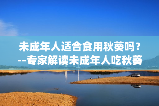 未成年人适合食用秋葵吗？--专家解读未成年人吃秋葵的利与弊(1)