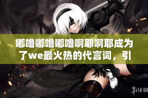 嘟噜嘟噜嘟噜啊耶啊耶成为了we最火热的代言词，引爆全网热潮