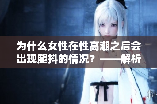 为什么女性在性高潮之后会出现腿抖的情况？——解析女性生理反应