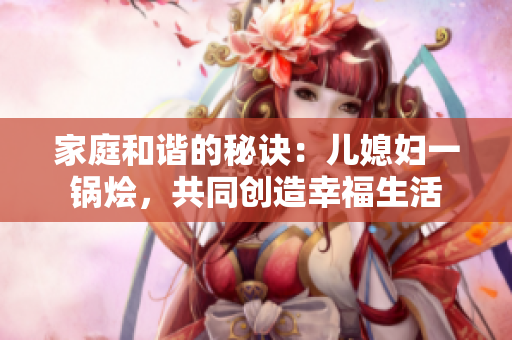 家庭和谐的秘诀：儿媳妇一锅烩，共同创造幸福生活