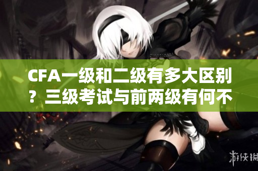 CFA一级和二级有多大区别？三级考试与前两级有何不同？