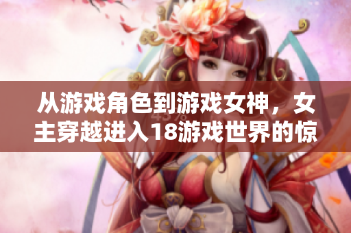 从游戏角色到游戏女神，女主穿越进入18游戏世界的惊人经历