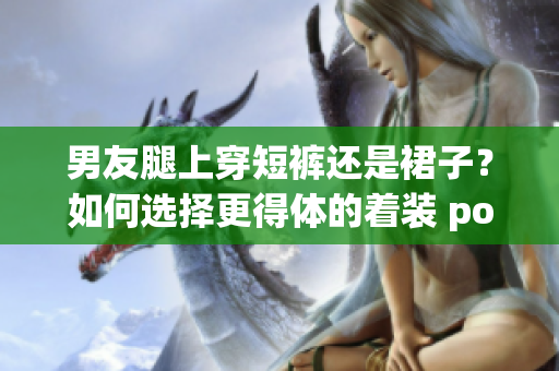男友腿上穿短裤还是裙子？如何选择更得体的着装 pose!(1)