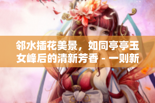 邻水插花美景，如同亭亭玉女峰后的清新芳香 - 一则新闻报道