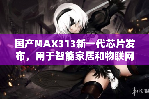 国产MAX313新一代芯片发布，用于智能家居和物联网设备！