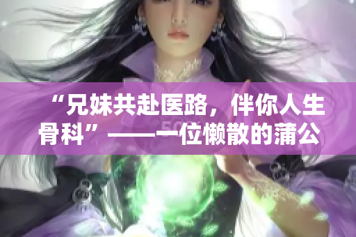 “兄妹共赴医路，伴你人生骨科”——一位懒散的蒲公英的故事