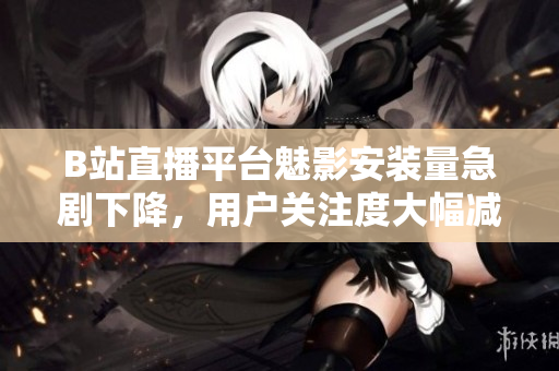 B站直播平台魅影安装量急剧下降，用户关注度大幅减少