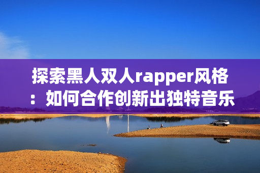 探索黑人双人rapper风格：如何合作创新出独特音乐