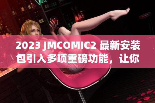 2023 JMCOMIC2 最新安装包引入多项重磅功能，让你耳目一新