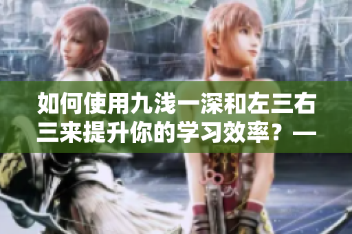 如何使用九浅一深和左三右三来提升你的学习效率？——一个编辑的探索