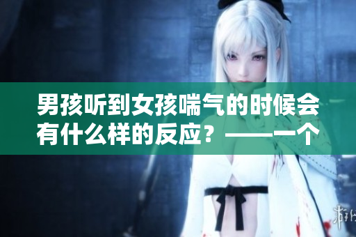 男孩听到女孩喘气的时候会有什么样的反应？——一个有趣的心理研究