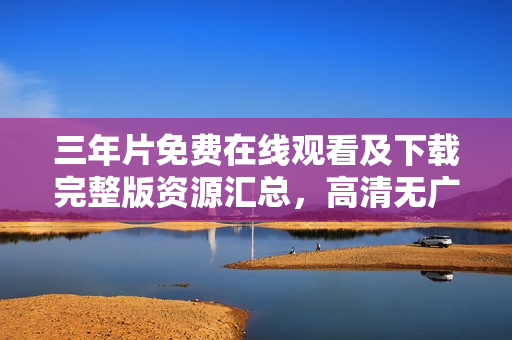 三年片免费在线观看及下载完整版资源汇总，高清无广告大全