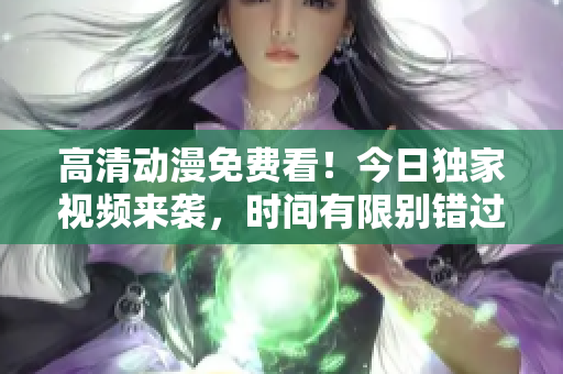 高清动漫免费看！今日独家视频来袭，时间有限别错过！
