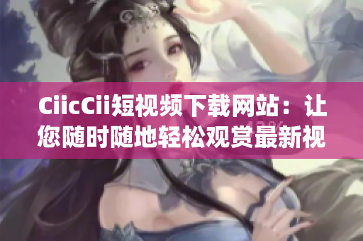 CiicCii短视频下载网站：让您随时随地轻松观赏最新视频(1)