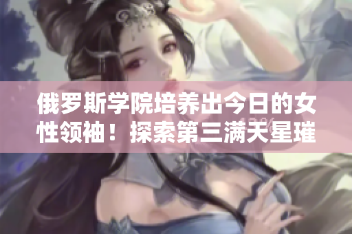 俄罗斯学院培养出今日的女性领袖！探索第三满天星璀璨辉煌