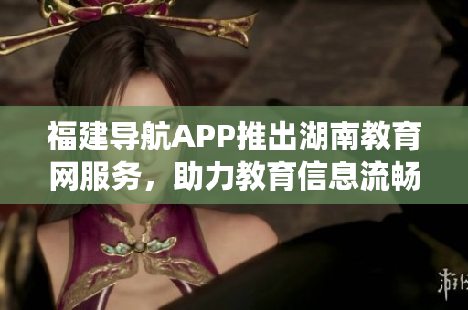 福建导航APP推出湖南教育网服务，助力教育信息流畅传递(1)