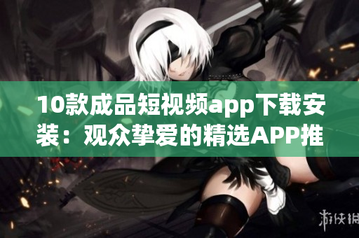 10款成品短视频app下载安装：观众挚爱的精选APP推荐